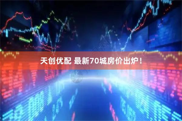 天创优配 最新70城房价出炉！