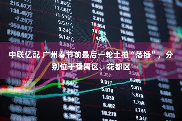 中联亿配 广州春节前最后一轮土拍“落锤”，分别位于番禺区、花都区